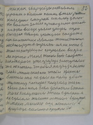 82. Мы как гвардейцы оставили<br />фронт и пошли пешки в тыл России<br />Каледина смирять А полку далось<br />по вольной земле приходилось шегать<br />на это все где узялись дрофы три<br />больших птицы у каждого солдата<br />как охотника явилось такое желание<br />из своего ружья стрелять им не кто в <br />этом не запрещал стреляли все кро-<br />ме одного меня такого вот солдата<br />за которого уже природа заступалась <br />она не хотела чтобы я на груди за это<br />слово мною сказано чтобы кресты<br />блестели она не дала никому убить<br />эту птицу которая получила жизнь<br />свою она нам всем доказала в этом<br />мы не заслужены этого сделать и<br />не сделали желание осталось в природе <br />за моей мыслью она осталась в <br />природе силою я хранил ее