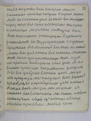 76. тебя подготовили с тобой много<br />занимались условие создали в случае какого <br />либо несчасного дела за тебя весь живущей<br />народ твоя вся семья обезпечена ты едишь <br />на таком ледоколе который вас<br />всех как одного экспедицию в Арктику<br />доставлют вы туда приедите с хорошим<br />оружием без мешков вас там не остав-<br />лют вы для этого все имеете можете<br />жить так продолжительно так как <br />усе провели экспедицаи свое дело А на<br />Землю прибали сознательно умерать<br />Мы все добраи в этом деле люди<br />от природы мы получили нас Земля <br />прибрала и пребирает усех наших<br />таких вот людей они не ушли из <br />космоса в невесомости мы тоже нового<br />не получили А вот практик своей<br />жизни проявил любовь свою