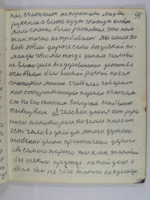 75. нас считают нехорошами людьми<br />русскои а все же едут скажут за свои<br />мили сколько было расстояние это нам<br />так точно не требовалось мы ишли по <br />вот этой дороге сами без усякой ко-<br />манды что мы тогда думали с головы <br />не выходило все деревенское детство<br />ты там был вольной руской казак<br />с которым многие считались говорили<br />как с подрастающем парнем считали <br />его по его таким заслугам особенно<br />поступак Я человек у меня есть руки<br />ноги на которых по земле ползаю<br />есть голова у ней ум много думаю<br />особенно делаю практически дорога<br />от самого порога ты как таковой<br />без усякого оружия не пойдешь и <br />там ты нечего такого не сделаешь