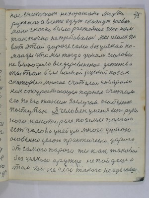 75. нас считают нехорошами людьми<br />русскои а все же едут скажут за свои<br />мили сколько было расстояние это нам<br />так точно не требовалось мы ишли по <br />вот этой дороге сами без усякой ко-<br />манды что мы тогда думали с головы <br />не выходило все деревенское детство<br />ты там был вольной руской казак<br />с которым многие считались говорили<br />как с подрастающем парнем считали <br />его по его таким заслугам особенно<br />поступак Я человек у меня есть руки<br />ноги на которых по земле ползаю<br />есть голова у ней ум много думаю<br />особенно делаю практически дорога<br />от самого порога ты как таковой<br />без усякого оружия не пойдешь и <br />там ты нечего такого не сделаешь