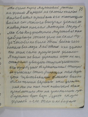 73. это было перед маршевой ротой<br />на фронт Паршек не схотел такой<br />пользоваться приболью его потенула<br />война он много выграл дениг из<br />которых послал матери сто руб-<br />лей его подфатила маршивая как<br />добровольца этого дела он ехал ту-<br />да чтобы не было этой войны чего<br />хотели все люди Я об этом и не думал<br />оно так само природою делалось<br />А Паршек по всем фронте ишел на юг<br />сторался увидеть сторался услышеть<br />его пробудила Тернопольская станция<br />он услышел стог ранетых нам тут<br />уже чувствовалась блиско война<br />были такие взрывы они делались<br />кем то но нас как новичков так<br />приблежало мы на ускоколейки про-<br />бирались вот вот будет скоро <br />фронт а его так и не видали