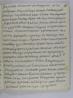65. Паршеку климат не по душе его<br />во время стрельбища клали в околодок<br />А когда соревнование было то Паршек<br />три пули попал в цель он был победитель<br />А фронт этой войны ради этого дела<br />все у церкви колокола гудели а Керенский<br />своею миньшевицкою уфаткою то<br />он на фронте кричал за победу над<br />врагом наша берет Я был настроен<br />пойти для жизни своей кого либо<br />из живущех ограбить такая мысель<br />меня тогда окружала но природа<br />она уже меня хранила делала меня в<br />этом счасливым я был в карауле<br />в Павловке из вокзала выхожу<br />а портик лежит у нем полно денег<br />Я тут с этого времени зажил у город-<br />ском саду солдаты в карты играли<br />я туда присел обыграл мне везло<br />у меня деньги где берутся