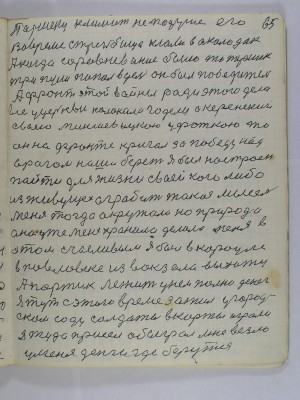 65. Паршеку климат не по душе его<br />во время стрельбища клали в околодок<br />А когда соревнование было то Паршек<br />три пули попал в цель он был победитель<br />А фронт этой войны ради этого дела<br />все у церкви колокола гудели а Керенский<br />своею миньшевицкою уфаткою то<br />он на фронте кричал за победу над<br />врагом наша берет Я был настроен<br />пойти для жизни своей кого либо<br />из живущех ограбить такая мысель<br />меня тогда окружала но природа<br />она уже меня хранила делала меня в<br />этом счасливым я был в карауле<br />в Павловке из вокзала выхожу<br />а портик лежит у нем полно денег<br />Я тут с этого времени зажил у город-<br />ском саду солдаты в карты играли<br />я туда присел обыграл мне везло<br />у меня деньги где берутся