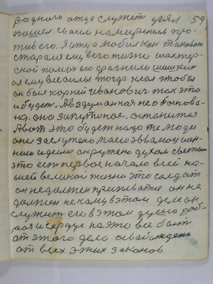 59. родного отца служет узял<br />пошел своим намирением про-<br />тив его я отца любил как такового<br />старался ему в его жизни шахтер-<br />ской помочь его дразнили Шишкин<br />а я ему все силы тогда клал чтобы<br />он был Корней Иванович так это<br />и будет А вздуманна необоснова-<br />но оно запутаное останится <br />А вот это будет надо те люди<br />они заслужено моею эвволюцион-<br />ною идеию окружено духом светым<br />это есть первое начало всей на-<br />шей великой жизни это солдат <br />он не должен призыватся он не <br />должен не кому в этом деле он <br />служить его в этом душа доб-<br />рая и сердце на это все быть<br />от этого дела освобождена<br />от всех этих законов