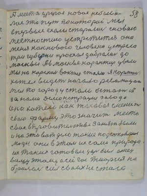 58. А место другое новое небыва-<br />лое это путь по которой мы<br />впервые ехали старались с новою<br />местностию устретится она<br />меня как нового человека устрела<br />три губерни проехал добрались до<br />Москвы А в Москве корантир увели<br />Мы на Курском вокзале стояли я картину<br />хотел видеть начало революции<br />Мы по городу стали бежать А<br />за нами демонстрация завода<br />она хотела как таковая сменить <br />свою форму это значит место<br />свое в правительстве занять были <br />и на это вот дело такие подготовленои<br />люди они в этом их сама природа<br />их таких готовила царь был отец<br />всему этому а сейчас теория на-<br />бралась сил своих не стала