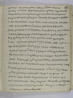 187. А как помнется это было сейчас<br />А мы были деревенскои дети чужому<br />человеку не приходи глаза быстрого <br />характера увидел к нему пришел слушаю<br />а он такой человек сам не чего не зна-<br />ет а хочется больше от всех знать<br />мы росли на печке всю зиму на своих<br />задницах солнышко усходило<br />со двора а всходило от улецы<br />дни приходили и уходили мы их и<br />не видели вокруг села лежала <br />хлеборобская земля люди жили<br />по селах и хуторах наше село боль-<br />шое семьсот дворов эту местность <br />знали ея называли Хоминка а из<br />западной стороны был яр там<br />людские левады куда идешь в<br />него или в ней спросишь я она или<br />он скажет под горы тут речушка<br />бросалась с ключей вода наби-<br />ралась ставами