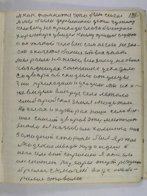 187. А как помнется это было сейчас<br />А мы были деревенскои дети чужому<br />человеку не приходи глаза быстрого <br />характера увидел к нему пришел слушаю<br />а он такой человек сам не чего не зна-<br />ет а хочется больше от всех знать<br />мы росли на печке всю зиму на своих<br />задницах солнышко усходило<br />со двора а всходило от улецы<br />дни приходили и уходили мы их и<br />не видели вокруг села лежала <br />хлеборобская земля люди жили<br />по селах и хуторах наше село боль-<br />шое семьсот дворов эту местность <br />знали ея называли Хоминка а из<br />западной стороны был яр там<br />людские левады куда идешь в<br />него или в ней спросишь я она или<br />он скажет под горы тут речушка<br />бросалась с ключей вода наби-<br />ралась ставами