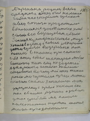 186. Паршека родила в семье <br />среднека отец был наемный<br />чабан пас с Кириллом Гулаком <br />овец а жизнь продолжалась<br />в больших недостатках хлеб<br />сами его выращевали а было<br />большое кустарничество люди<br />ходили в одежде совсем не хорошо<br />дети гуляли по деревни как<br />хотели вспомню про самого<br />себя отец стал шахтером любил<br />воточку пить ему не до детей<br />А у Паршека осталась жалость<br />отцовская почему мой отец такой<br />росли мы горталем кучаю можно<br />сказать с нами занималась мать<br />труженица пряла ткала она <br />нас своими руками одивала<br />у нас у ребят мы носили<br />холстиннои портки такая<br />жизнь продолжалась