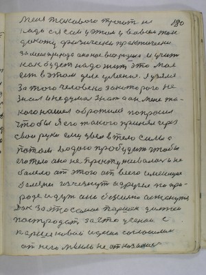 180. Меня такового трогать не<br />надо а я сам у этом у во всем так<br />докажу физически практически<br />за меня природа она нас всех родила и учит<br />как будет надо жить это мое<br />есть у этом деле умение я узялся<br />за того человека за которого не<br />знал и не думал знать а он меня та-<br />кого нашел обратился попросил<br />чтобы я его такого принял через<br />свои руки ему увел в тело силы а<br />потом водою пробудить чтобы<br />его тело оно не простуживалось и не<br />болело от этого от всего имеющие<br />болезни исчезнут а другие по при-<br />роде идут они безсильно останутся<br />Дак за это самое Паршек должен<br />постродать за что ученои с<br />Паршековой идеию согласились<br />от него мысли не отказались