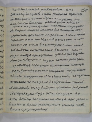 158. коммунистам расказываю они<br />этому не верют сами колхозом кушают<br />А мне дулю дают я у них не прошу но <br />они сами видят а чтоб дать этого <br />у них не рождалось и должно не родится<br />А Карла Маркса Ленина все читали свое<br />держали другому не давали Я ехал к ним <br />в район хотелось свое им показать а они <br />этим не были заинтересованы меня<br />обливали испытывали в КПЗ они<br />три месяца продержали уже мне перева-<br />лилось к сорока годам читаю разбираюсь<br />с за международным положением смотрю<br />как капиталисты старались окружить<br />своей хитростию я со своей идею за партию<br />Сталина не когда не выбрасовал с голов<br />А Молотова перед войною цветами забросали<br />А я приходил куда это следует за <br />эту войну говорил но люди от неки-<br />вались А время наступало немец гото-<br />вился групировался