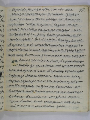 156. Врачи тогда узнали обо мне<br />когда санитары привезли домой<br />им сказала жена Ульяна об этом<br />правду что Паршек ходит так<br />как никто так не ходил он<br />сознательно это вот делает а за<br />ним идут все больные вслед вот<br />Паршек от месткомской помочи<br />переключился на свою на природно<br />она ему в этом помогала она созда-<br />вала условие как будет надо <br />жить да дела эти творить чтобы<br />они на арене были Паршеку приходило<br />в природе много такого сделать ему<br />приходилось как таковому ездить<br />по поездам ходил по вагонам он <br />встречался с многими он интере-<br />совался больными людьми кто<br />чем болел всем старался ему или<br />ей помочь мое такое дело