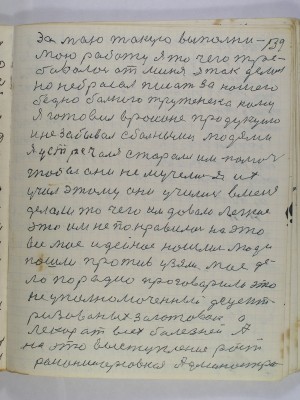 139. за мою такую выполни-<br />мою работу я то чего тре-<br />бовалось от меня я так делал<br />но не бросал писать за нашего<br />бедно больного труженека кому<br />я готовил в районе продукцию<br />и не забывал с больными людями<br />я устречался старался им помочь<br />чтобы они не мучелись я их<br />учил этому они учились в меня<br />делали то чего им давало легкое<br />это им не понравилось на это <br />все мое идейное нашлись люди<br />пошли против узяли мое дело<br />по радио проговорили это <br />не уполномоченный децент-<br />ризованных заготовок а <br />лекарь от всех болезней А<br />на это выступление Рост-<br />районнорсовская админостра-