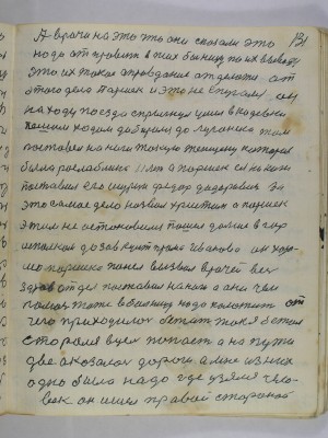 131. А врачи на это что они сказали это<br />надо отправить в психбольницу по их выводу<br />это их такое оправдание отделатся от<br />этого дела Паршек и это не спугался он<br />на ходу поезда спрыгнул ушел в Кадеевки<br />пешим ходом добирался до Луганска там <br />поставил на ноги такую женщену которая <br />была раслаблина 11 лет А Паршек ея на ноги<br />поставил его шурин Федор Федорович за<br />это самое дело назвал Христом а Паршек<br />этим не остановился пошел дальше в гор-<br />исполком к завкультпрома Иванова он хоро-<br />шо Паршека понел вызвал врачей весь<br />здравотдел поставил на ноги а они чем<br />помочь тоже в больницу надо положить от<br />чего приходилось бежать так я бежал<br />старался в цель попасть а на пути <br />две оказалось дороги а мне из них<br />одна была надо где узялся чело-<br />век он ишел правой стороной