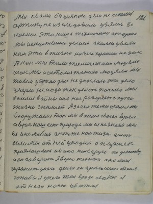 126. Мы с вами без усякого дела не остаемся<br />арктику не изследовали узялись за<br />космос это наша технически сторона<br />мы искуственно делаем а химею ввели<br />нам это в жизни ничего хорошего не дало<br />а как мы жили техническоми людями<br />так мы и остались такими людями Мы<br />живем у этом деле не доделали это дело<br />умерли не надо так делать почему мы<br />боимся войны она нас разоряет с пути<br />жизни снимает А зачем же мы учимся Мы<br />вооружаемся так мы боимся своего врага<br />а враг наш есть природа мы ея не знаем мы-<br />ея и не любим а кто же нам жизнь даст<br />если мы от ней уходим а Паршек<br />приглашает Ивана как друга по детству<br />а он говорит Я верю технеки она меня<br />хранит у него деньги он приглашает меня<br />чтобы я у него жил вроде лакея Я<br />от него ночью убижал