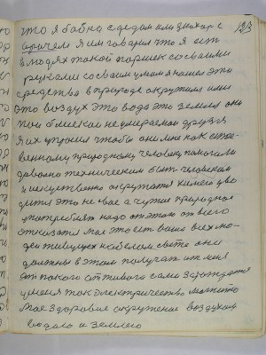 123. что я бабка с дедом или знахарь с <br />врачем я им говорил что я есть<br />в людях такой Паршек со своими<br />руками со своим умом я нашел эти<br />средства в природе окружился ими<br />это воздух это вода это земля они<br />мои блискои не умираемои друзья<br />Я их упросил чтобы они мне как естест-<br />венному природному человеку помогали<br />довольно техническим быть человеком<br />и искусственно окружатся химею уво-<br />дится это не свое а чужое природное<br />употреблять надо от этого всего<br />отказатся мое это есть ваше всех лю-<br />дей живущех на белом свете они<br />должны в этом получать от меня<br />от покою от живого сами зарождатся<br />у меня ток электричество магнито<br />мое здоровие окруженое воздухом<br />водою и землею