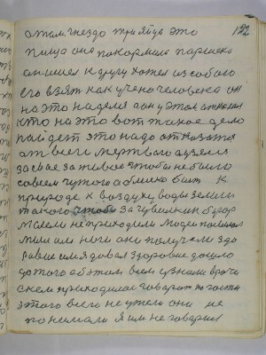 122. А там гнездо три яйца это<br />пища она покормила Паршека<br />он ишёл к другу хотел из собою<br />его взять как учено человека он<br />на это наделся а он у этом отказал<br />кто на это вот такое дело<br />пойдет это надо отказатся<br />от всего мертвого а узялся<br />за свое за живое чтобы не было<br />совсем чужого а блиско быть к<br />природе к воздуху воды земли<br />такого чтобы за Чувилкин бугор<br />мыслели не приходили людей посылал<br />мыл им ноги они получали здо-<br />ровие им я давал здоровие дошло<br />до того об этом всем узнали врачи<br />с кем приходилось говорить по части<br />этого всего не ужели они не <br />понимали я им не говорил