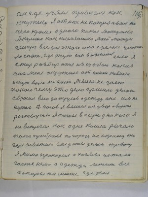 117. он где узялся привезался как<br />к чужеку я от них не потребовал ни<br />чего кроме одного покоя матушка<br />Акулина как племянника моей матери<br />сестра все для этого она сделала уложила<br />спать где тут сон возьмется если я<br />стал разбиратся из судьбою какая<br />она меня окружила от самого Кавказа<br />и тут воли не дает мысель не дает<br />покою чему это дело пришло делать<br />сбросил всю до трусов одежду она им не<br />нужна 12 часов я вышел на двор а ворота<br />разтворены я пошел в город никого я <br />не встречал как одне кошки рычали<br />пока пробрался по городу на окраену то<br />заря осветила солдаты делали тревогу<br />я мимо проходил а хозяева устали <br />гостя нема а одежда лежит все<br />запоры на месте где делся