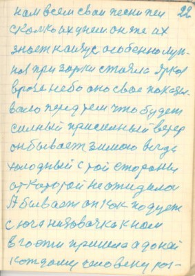 22<br />нам всем сваи песни пел<br />сколько их унем. он же их<br />знает наизус особенно лун-<br />ная при зорки стояла яркоя<br />врозе небо оно свое показы-<br />вало перед тем что будет<br />силный присилный ветер<br />он бывает зимою всегда<br />холодный с той стороны<br />от которой не ожидалось<br />А бывает он как подует<br />с юга низовочка к нам<br />в гости пришла а до ней<br />кождому человеку роз-