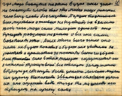 10.	где люди возмутся на этом бугре  они гром-<br />ко скажут слово своё это место наше райское<br />человеку слава безсмертна Паршек поднимит <br />всех мёртвых а живых не пустит их в землю<br />Вот чего люди сами молодёжь сделает она <br />придёт разумши на землю и все они сами <br />возопиют это  После этого всего Земля она<br />нами не будет пахатся а будет она цветами за-<br />растать  и ароматом запахнит вонючее уйдёт<br /> как таковое сама в этом молодёжь окружится она<br />закалкой тренировкой все станут заслуженои<br /> в природе станут быть у жизни лёгкими людями <br />им дорогу покажет эволюция святым духом <br />их она окружит вот тогда то мудрость его<br /> придёт на арену сама