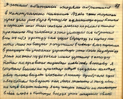 21 (22)<br />Я остался обиженый людями обратился<br /> в контрольною комиссию Азово Черноморского <br />края дело разбора пришла администрация Богачев<br /> и юрист они так сказали я нечего не делал а писал<br /> про какого то человека я это услышал им сбросил<br /> всю из себя одежду сам ушёл в природу за город ни-<br />кто меня не встрел я очутился в совхозе в леч пункте <br />в фельдшера по указание директора это было под троицу<br /> я сам не знал куда зачем ишёл держался западу<br /> попал на орсовское подсобное хозяйство в ставу я <br />скупался вышел на простор а тут где узялся пастух<br /> овец плохо видет глазами я к нему пробрался через <br />овец стал говорить а он мне жалится я пасу овец <br />на слух видеть не вижу я ему говорю чтобы он посмотрел<br /> в свои глаза и потянул воздух у него открылся свет