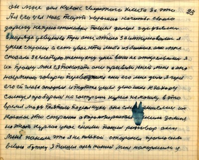 22(23) <br />он мне дал кусок чвёрстого хлеба за это<br /> А я его съел как торт хорошего качества свою<br /> дорогу не приостановил пошёл дальше где узялись <br />в наряде девушки три они мною заинтересовались я<br /> у них спросил а есть у вас кто либо из больных они мне <br />сказали за слепую женщину у ней веки не открывались я<br /> их прошу мне ея показать они привели к ней меня а она<br /> нацменка говорю переводчика они его мне дали я через<br /> его ей глаза открыл и тут же ушёл дело ишло к заходу <br />солнца я пробирался на гострый курган на могилу в это <br />время люди тяпали подсолнухи они с меня смеялись им <br />казалось это странно а трактористы пришли до меня на <br />этот курган у нас с ними пошёл разговор они <br />меня поняли что я не плохой стороны пригласили<br /> в свою бутку я пошёл они кашей меня накормили и