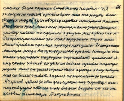 25(26)<br />Она же была спокон веков только никто ея<br /> такую не хотят признавать она же наука всех <br />таких людей Чернов, председатель контрольной комиссии <br />Азовского края меня как контрреволюционера милиция<br /> ОГПУ ничего не сделало а форма моя привела к <br />без призорникам они меня окружили туда они<br /> меня привели где моя одежда находилась   2е отделение<br /> милиции когда без призорников привели с базара то <br />ко мне углорозыск подходит спрашивает фамилия я<br /> ему сказал Иванов он узял из собою привёл а одежда <br />ждала меня он меня спросил твоя одежда я ему говорю<br /> моя он велел одеваться я оделся он посылает до Чернова<br /> А Чернов узялся за это дело серьёзно ему секретарь его<br /> подтвердил что его глаза без очек видят он на это <br />вызвал психиатра Покровского