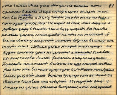 28(29) <br />это самое моё дело люди не хотят идти <br />со мною вместе я иду с профессором он идёт так<br /> как все  в пальто а я ему говорю чтобы он попробовал<br /> хоть один денёк так походил он так мне сказал я<br /> лучше умру в пальто чем я буду умерать без пальто<br /> на мою дорогу соглашатся никто не желаит А <br />все по своему умерают лежат в прахе в земле они <br />ждут меня с этим делом ни один психиатр не<br /> будет согласен у них не делается а мажится в человеке<br /> он как человек болеет болезнию а ему не научились<br /> помогать помогают болезни его а его списуют актом<br /> моё это есть всё наше природное если только разобраться<br /> всему делу есть мать великая природа а она за меня за <br />такого человека она говорит я за Паршека она с<br /> мною не даром с таким встрелась и то она сделает