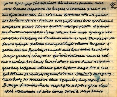36(37)<br />У них прокурор спрашевает вы Иванова знаете они <br />меня такого наряжено не видели а сказали знаем он <br />вас принемал они все сказали принемал что он делал<br /> они забыли учение закалка она у себя человека пробуждает<br /> природою делом надо делать а когда делать будешь<br /> то болеть никогда не будешь это же есть мать природа она <br />нас учет по новому не бывало жить а нам тежело  мы <br />боимся природы особенно холодной воды и также воздуха и<br /> земли она нас простуживает она враг жизни человека<br /> Люди учёной стороны у степи поймали голого сов-<br />сем человек без вины виноватого он же больной человек<br /> дело ему создали описали дом судить надо его а он<br /> для этого закалился тренировочно любому каждому <br />человеку не желеет своё здоровие ему передать<br /> А люди блюстители порядка на это дело свой<br /> гнев наложили за это самое чтобы люди знали