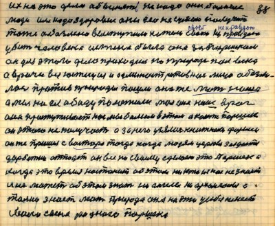 37(38) <br />Их за это дело обвинять не надо они больные <br />люди им надо здоровие они его не сумели получить<br /> тоже обозлёно выступили хотели своею неправдою<br /> убить человека истина была она за Паршеком<br /> он для этого дела проходил по природе полвека<br /> а врачи вся юстиция и административное лицо обозли-<br />лись против природы пошли она же мать наша<br /> а мы на ея обиду положили мол она наш враг<br /> она простуживает нас мы болеем в этом а как же Паршек<br /> он этого не получает а за него узялись книжники фарисеи<br /> Он же пришёл с востока тогда когда людям церкви закроются<br /> дар божий отпадёт он всё по своему сделает это Паршек а<br /> когда это время настанит об этом никто из нас не знает <br />и не может об этом знать ни ангелы ни архангелы а<br /> только знает мать природа она на это у себя имеет<br /> своего сына родного Паршека