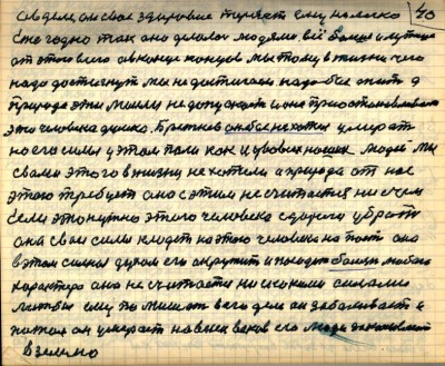39(40)<br /> а в деле он своё здоровие теряет ему не легко<br /> Ежегодно так оно делалось людями всё больше и лутше <br />от этого всего а в конце концов мы того в жизни чего<br /> надо достигнуть мы не достигаем надо бы жить а<br /> природа эти мысли не допускает и она приостанавливает<br /> эти человека думки Брежнев он бы не хотел умерать<br /> но его силы у этом пали как и у во всех наших людей мы<br /> с вами этого в жизни не хотели а природа от нас<br /> этого требует она с этим не считается ни с чем<br /> Если это нужно этого человека с дороги убрать<br /> она свои силы кладёт на этого человека напасть она<br /> в этом сильная духом его окружить и посадить болезнь любого<br /> характера она не считается ни с какими силами<br /> лишь бы ему помешать в его деле он заболевает и <br />потом он умерает на веки веков его люди закапывают<br /> в землю