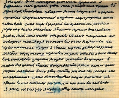 44(45)<br /> Я поднял всю историю детского времени я <br />вспомнил как другие дети мои ровестники хотели <br />меня как такового обидить Яшка Иларионов ударил <br />кулаком скоро он скончался смертью Наум Родякин хотел<br /> затопить умер скоро Бердецкой на кулачках нос разбил <br />руку ему война оторвала я помню купался в Колдобани<br /> А отец мой мне жизнь отделял своим наделом он <br />говорил так людям его жизнь вся была Паршека на <br />Чувилкином бугре я своею идеею узялся на этом <br />месте окружатся а условия не дали чтобы была такая<br /> возможность другим людям остаться в природе в <br />жизни без усякой такой потребности я там хотел дитя <br />родить без этого всего это место никем никогда оно <br />не занималось а мне блюститель не дал я обижен от<br /> этого всего остался но чтобы про это всё забыть<br /> я это не забуду я ....это скажу людям