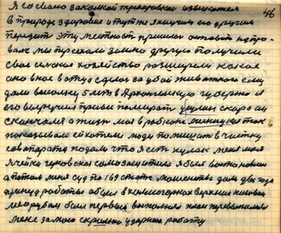 45(46)<br />Я со своею закалкой тренировкой изыскатель<br /> в природе здоровия и тут же я научился его другим<br /> передать эту местность пришлось оставить на про-<br />валье мы переехали землю другую получили<br /> своё сельское хозяйство разширели какое<br /> оно в нас в отца сделось за убой животного ему <br />дали высолку 5 лет в Архангельскую губернию я<br /> его выручил привёс помирать у Сулин скоро он<br /> скончался А жизнь моя в рабкопе мясницком так <br />показывала ей хотели люди помишать в чистку <br />сов аппарата подали что я есть кулак меня моя<br /> ячейка Гуковская самозащитила я был восстановлен<br /> а потом меня суд по 169 статье мошенства дали два года <br />принуд работы я был в Холмогорках Верхние Низовки<br /> лесорубом первый выполнял план перевыполнял<br /> Меня за мою скромно ударною работу