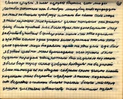 47(48) <br />своих друзей я имел а друзья такие есть люди<br /> лишь бы захотели они в любую минуту тебя предадут<br />на меня на такого храбреца напали все своего села люди<br /> я жил хорошо мой промысел делал показное<br /> они этому делу были против нас было трое мы договарились мёд <br />забрать в учителя в Шевердина ночью мы это сделали<br /> а про это самое один Гришка Зелин признался что мы это<br /> дело сделали люди подняли хаеж на это дело где был <br />я в этой шайки меня прикладами очень крепко били<br /> судили народом что хотели то и сделали над мною <br />я был вор перед селом доверие потерял но бедность <br />свою никогда ея не отдам собрались ехать землю искать<br /> ходоками меня беднота изобрала я поехал ходоком <br />от бедноты а со мною богача послали богачи мы ехали<br /> землю для жизни отыскать нам попался кусок