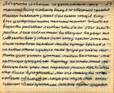 52(53)<br /> А беднота со своими недостатками она<br /> тянится вслед к этому всему я не старался сделаться<br /> таким хозяеном у меня был хозяен отец я ему<br /> в его шахтёрской жизни помогал не хотел чтобы он <br />в шахте работал я хотел чтобы он был хлебо-<br />робом я сам себя не желел всё тащил во двор сам <br />себя застовлял у этом быть отцу хозяен это моё <br />было сыновское  на новом месте хутор Иванов я<br /> не хотел этого сделала сама природа она на моё<br /> такое дело делала урожай любого значение мы<br /> не желели а раздавали пшеницу на семена этим мы <br />выигровали у нас как нарочно росло хозяйство<br /> это было вредкости мы его меняли на что<br /> хотели  с быков на лошадей тут мой отец<br /> сменил свою прежнюю кличку не стал шишкан