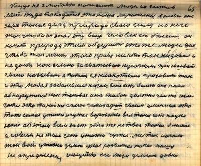 64(65)<br /> туда не с любовью попадают люди их застав-<br />ляет туда попадаться это наша мучительная болезнь она<br />за их такие дела природа свою силу на него <br />так чтобы он знал эту вину человек ею болеет он <br />хочет природу этим обдурить это же люди а их<br /> чтобы так лечить этого права никто так не давал и<br /> не даст как землю захватывать кусочками присваивать<br /> своею называть а потом ея клопатками продавать так <br />и эта любая заболевшая на человеке есть болезнь она нами <br />обнаруженая как таковая она тобою должна чем то изле-<br />читься это такой же самозафат своим умением это<br /> то же самое у жизни и чужое воровство вся такая есть наука <br />нам об этом всем знать это же не твоё такое близкое<br /> а совсем не твоё есть у жизни чужое мы так начали <br />так вот у жизни делать у нас развитое такое наше<br /> неопределёное искусство его люди делают давно