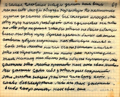 68(69) <br />а самое главное надо делать нам всем <br />мы же есть люди общего характера понемножку<br /> кусочек до самого большего все складаем а когда мы <br />эту кучу начнём разбирать она сделается ничто<br /> Но мы это не делаем чтобы этого не было а больше <br />всего мы эту кучу берегём и делаем больше от этого <br />от всего уберечь сохранить как таковую нельзя и<br /> вот это место ничем его не занимать и ничем<br /> это не трогать это никому оно не принадле-<br />жит как только это общего характера мы <br />должны это место хранить как око своё живое<br /> мы должны сами себя у этом деле сохранить <br />это место наше райское человеку есть<br /> слава безсмертна мы его так должны<br /> в себя сохранить как своё око