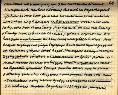 75(76)<br /> особенно их интересует эта написона статья <br />Эксперемент полвека ея писал Власов он коресподент<br /> узялся за это вот дело сам сознательно эти опыты <br />испытал ему Паршек с увереностию сказал и вы мне<br /> не верите как таковому мы пошли он нас по всему<br /> этому как и всех он своими руками окружил без<br /> воздуха не обышлось он свои силы нам увёл а потом мы<br /> пошли под воду а на дворе в природе было ниже нуля 10 градусов<br /> он сам нас устрел этой водой я потерял ангину и насморк <br />где подивались а потом болячка на ноге он .....рукою и<br /> меня послал на снег и к воздуху чтобы упразнить и самого<br /> попросить Учителя в этом эта боль исчезла как не было<br /> я этому делу был свидетель и испытатель всему что меня <br />и заставило одну из всех правду сосредоточено написать<br /> я и написал точно 20 февраля 1982 года день рождения