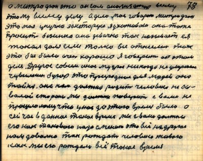 77(78)<br />А Митрофан это он сам анализатор всему <br />этому всему делу а дело моё говорит Митрофан<br /> это моя унучка за которую я ухаживаю она тоже <br />просит бозинька она девочка так называет ея<br /> такая доля если только все отнеслись так<br /> это бы было очень хорошо я говорит об этом <br />деле Другое совсем иное мудрое никогда не умераемое <br /> Чувилкин бугор это природная для людей  она<br />Тайна она нам должна родить человека небы-<br />валой стороны мы должны поверить с вами не<br /> прошлому что у нас до этого время было а <br />сейчас в данное такое время мы с вами должны <br />его как такового  надо сменить это всё на другое<br /> нам довольно так рождать человека живого<br /> как мы его рождали всё такое время