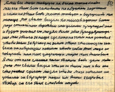 79(80)<br />А мы все люди живущие на белом таком месте<br /> мы его так вот самовольно необдумано зафатили<br /> и сами на этом вот месте живут и воруют как <br />никогда Мы с вами видем по тиливидению всякого <br />рода стихейного бедствии они делались природой они <br />и будут делаться ею людям было это предупрежде-<br />ние мы этого за наше сделано на Земле нам делается<br /> чтобы знали за приход на Землю этого спасающего чело-<br />века он не пришёл на Землю чтобы гибли так люди он <br />говорит нам как умерающи людям как таковым<br /> А мы от него слышим голос такого вот дела кото-<br />рого мы с вами видем что он не такой как и все они<br /> сторается сделать людям чтобы люди остались им <br />довольны он в природе нашёл им такое здоровие<br /> теперь он его так с любовью отдаёт