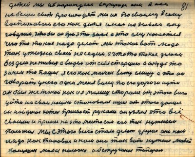 80(81)<br /> детей мы их нарождаем в природе они в нас<br /> на белой свет происходят мы их по своему всему<br />воспитоваем его как дитя имем называем ему<br /> говорим чтобы он про это знал а это ему касается<br /> чего то такое надо делать Мы этакои вот люди<br /> так у жизни своей не седим а что то такое делаем<br /> без дела не живём а видем от себя старшего а он куда то <br />зачем то пошёл я его как мальчик вижу слышу а что он<br /> говорит у него одно  меня вслед по его дороге идти<br /> он был же такой как и я малыш старался от этого всего <br />уйти на свои ношки становился ишёл от этого дальше<br /> он найденое хотел присвоеть руками он узялся это всё<br /> своими и принёс на это место сам его так нужным<br /> положил Мы с этого всего стали делать другое оно нам<br /> надо как таковое и нам оно так вот нужное любой<br /> камушек любая палочка обструганая топором