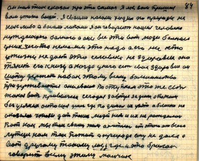 84. Он нам так сказал про это самое Я и к вам пришёл-<br />вам у жизни вашей Я своими ногами ходил по природе не-<br />как либо а босами лапами Я он говорит нашёл человека-<br />нуждающего больного а они все эти вот люди больные-<br />уних чего то нема им это надо а его ни кто-<br />у жизни не даёт это человека не здоровие оно-<br />тянет его к низу а когда у него есть своё здоровие он-<br />шапку держит набок этому всему большинство-<br />при держиваются они своим поступком это же есть-<br />такая вот привычка сегодня завтра за деньги а потом-<br />без усяких остаёшься денег где подумал их узять а блиско не<br />оказалось чтобы дать таких людей нет и их не рождалось-<br />Вот как мы так с вами жили а хотелось от этого от всего-<br />лутше нам так пожить а природа ему не дала а<br />вот другому такому лицу где и это бралось-<br />говорит всему этому мальчик