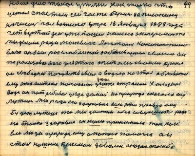 99. наше дело такое у жизни как только что<br />устал с постели сейчас же берись за писанину<br />написал пол восьмого утра 13 января 1983 года<br />четвёртый день уже пошёл нашего эксперемента<br />Мы делаем ради москвича Анатолия Константино-<br />вича он был разслаблиной заболеванием своим он<br />порализован я его для этого опытами своими принял<br />он свободней почувствовал а водою не стал обливаться<br />ему эта система показалась дюже страшно холодная<br />вода он потребовал уезда домой но природа сказала ему<br />лутше мы ради его здоровия если это правда ему<br />будет лутше то мы должны обет совершить ради<br />его только здоровие он нами принимался так как<br />все люди природа ему опытно помогла он<br />стал нашим приёмом доволен сказал спасибо