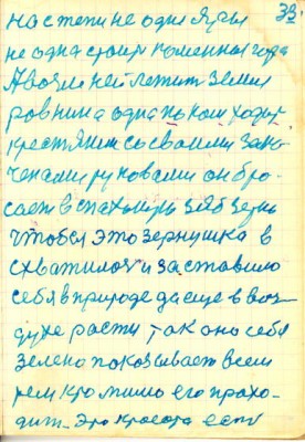 33<br />на степи не одне яры<br />не одна стоит коменная гора<br />Авозле ней лежит земля<br />ровнина одна по кой ходит<br />крестянин со сваими зако-<br />ченами руковами он бро-<br />сает в спаханую зяб зерно<br />чтобы это зернушка в<br />схватилось и заставило<br />себя в природе да еще в воз-<br />духе расти так оно себя<br />зелено показывает всем<br />тем кто мимо его прохо-<br />дит. Это красота есть