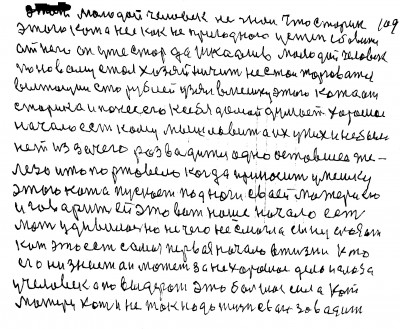 109. Этот молодой человек не знал что старик<br /> этого кота нёс как не пригодного у степь сбавится <br />от него Он уже стар да и шкодлив Молодой человек<br /> по новому стал хозяйничить Не стал торговатся<br /> вытащил сто рублей узял в мешку этого кота от <br />старика и понёс его к себя домой думает хорошее<br /> начало есть кому мышь ловить а их у них не было<br /> нет из за чего разводится одно оставшее же<br />лезо и то поржавело Когда приносит у мешку <br />этого кота пускает под ноги своей матери его<br /> и говорит ей Это вот наше начало есть<br /> Мать удивилась но не чего не смогла сыну сказать<br /> Кот  это есть самое первое начало в жизни Кто <br />его ни знает он может за не хорошее дело и глаза <br />у человека по выдерать Это большая сила кот<br /> Матери хоть и не так надо жизнь свою заводить