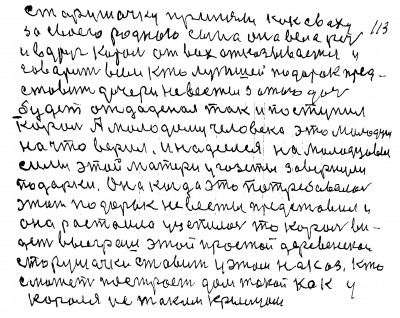 113. Старушачку приняли как сваху<br /> За своего родного сына она вела речь<br /> и вдруг король от всех отказывается и <br />говорит всем Кто лутшей подарок пред-<br />ставит дочери невесты за того дочь <br />будет отдаденая так и поступил <br />король А молодому человеку  это молодцы<br /> На что верил и надеялся на молодцевы <br />Силы этой матери у газеты завернуи<br /> подарки она когда это потребовалось<br /> этот подарок невесты представила и<br /> Она растаила уцепилась то король ви-<br />дет выеграш этой простой деревенской<br />  старушачки Ставит у этом наказ Кто<br /> сможет построеть дом такой как у <br />короля и с таким крыльцом