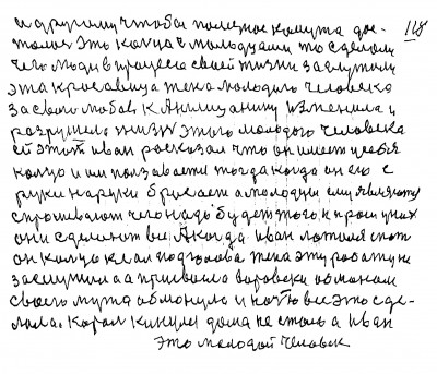 117. 118 И другому чтобы полезное кому то дос-<br />талось Это кольцо с молодцами то сделало<br /> чего люди в процессе своей жизни заслужили<br /> Эта красавица жена молодого человека<br /> за свою любовь к Англицанину изменила и<br /> разрушела жизнь этого молодого человека<br /> ей этот Иван расказал что он имеет у себя<br /> кольцо и им пользавается тогда когда он его с<br /> руки на руки бросает а молодцы ему являются<br /> спрашевают чего надо будет того и проси у них<br /> Они сделают всё А когда Иван ложился спать<br /> он кольцо клал под голова Жена эту работу не<br /> заслужила а присвоела воровски обманом<br /> Своего мужа обманула и ночью всё это сде-<br />лала Король кинулся дома не стало а Иван<br /> это молодой человек