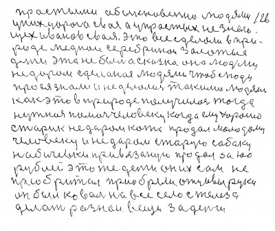 125.126. простыми обыкновенно людями<br />   у них дорога своя а у простых не знаю<br />щех Иванов своя Это всё сделали в при-<br />роде меднои серебринои золотые <br />деньги это не была сказка она людьми<br /> не даром сделаная людями чтоб люди <br />про ея знали и не делались такими людями<br /> как это в природе получилось тогда <br />нужная помочь человеку когда ему хорошо<br /> Старик не даром кота продал молодому<br /> человеку и не даром старую собаку<br /> на бичёвки привязаную продал за 100<br />рублей Это же деньги он их сам не<br /> приобритал приобрели отцовы руки<br /> он был коваль на всё село с железа <br />делать разнои вещи за деньги