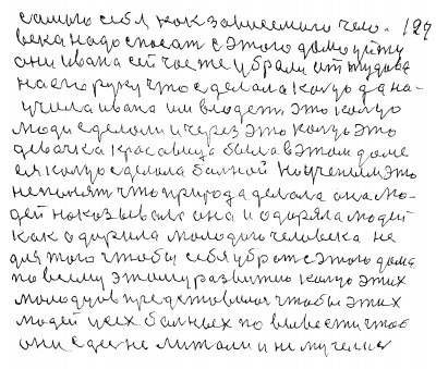 128.129. самого себя как зависемого чело-<br />века надо спасать С этого дома уйти<br /> Они Ивана сейчас же убрали от тудова<br /> на его руку Что сделало кольцо да на<br />учило Ивана им владеть Это кольцо<br /> люди сделали и через это кольцо эта<br /> девочка красавица была в этом доме<br /> ея кольцо сделало больной Но учёным это<br /> не понять что природа делала она лю-<br />дей наказывала она и одаряла людей<br /> Как одарила молодого человека не <br />для того чтобы себя убрать сэтого дома<br /> По всему этому развитею кольцо этих<br /> молодцев представило чтобы этих<br /> людей усех больных по вывести чтоб<br /> они здесь не лижали и не мучелись