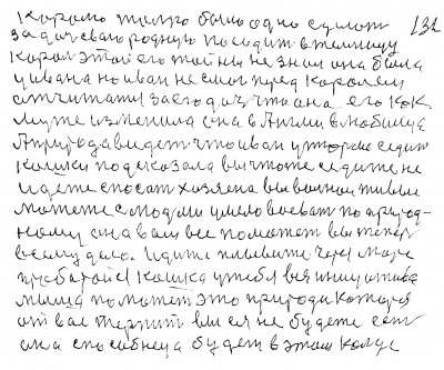 131. 132 Королю только было одно сделать <br />за дочь свою родную посадить в темницу<br /> Король этой его тайны не знал Она была<br /> у Ивана но Иван не смог перед королём<br /> отчитатся за его дочь что она его как<br /> мужа изменила Она в Англии в любимца<br /> А природа видет что Иван у тюрьме седит<br /> Кошка подсказала вы что же седите не<br /> идёте спасать хозяена вы вольнои живые<br /> можете с людьми умело воевать по природ-<br />ному Она вам все поможет вы теперь<br /> всему дело Идите плывите через море<br /> пробирайся Кошка у тебя вся инициатива<br /> Мыша поможет это природа которая<br /> от вас терпит вы ея не будете есть <br /> она способнеца будет в этом кольце