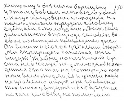 149.150. хитрому и без сильно борющему<br /> у этом у во всём не повезло хотя<br />    и кольцо колдовское приходило на<br /> помочу жизни трудяги человеку<br /> с дельцами с молодцами А как была<br /> зависемость в природе человек во-<br />евал из каждым пришедшем днём <br />он воюет и сейчас учёными людя-<br />ми С природою воюется они<br /> ищут тайну но не знают где<br /> она не в кольце не у молодцов нахо-<br />дится эта тайна которую надо <br />нам всем людям Ея и учёные наши <br />не правельно ищут и не правельно<br /> техника уводится и всё оружие<br />не чего человеку не помогает